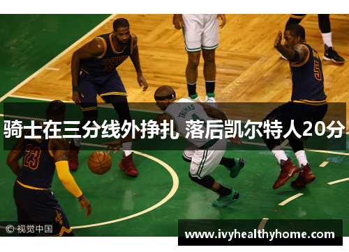 骑士在三分线外挣扎 落后凯尔特人20分